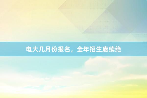 电大几月份报名，全年招生赓续绝