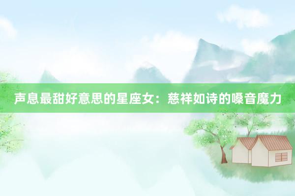 声息最甜好意思的星座女：慈祥如诗的嗓音魔力